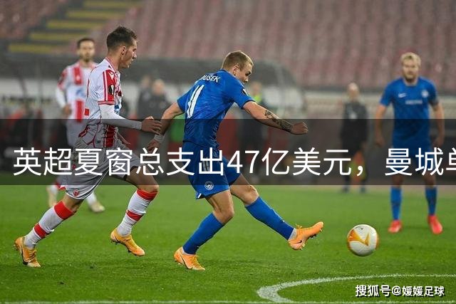 英超夏窗总支出47亿美元，曼城单窗投入超6亿创纪录