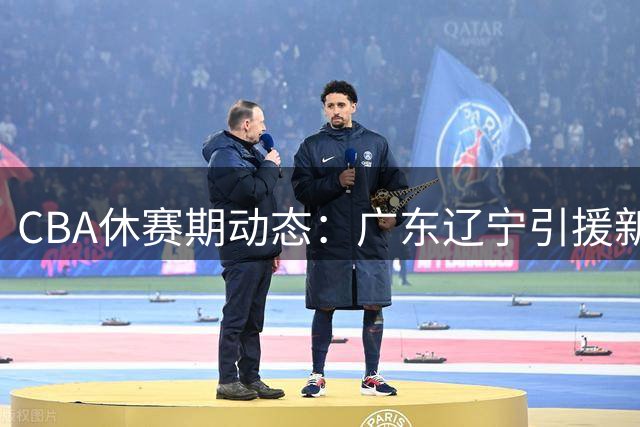 CBA休赛期动态：广东辽宁引援新进展，周鹏重返老东家
